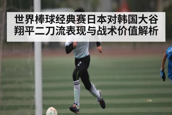世界棒球经典赛日本对韩国大谷翔平二刀流表现与战术价值解析